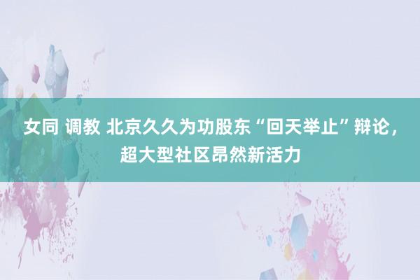 女同 调教 北京久久为功股东“回天举止”辩论，超大型社区昂然新活力