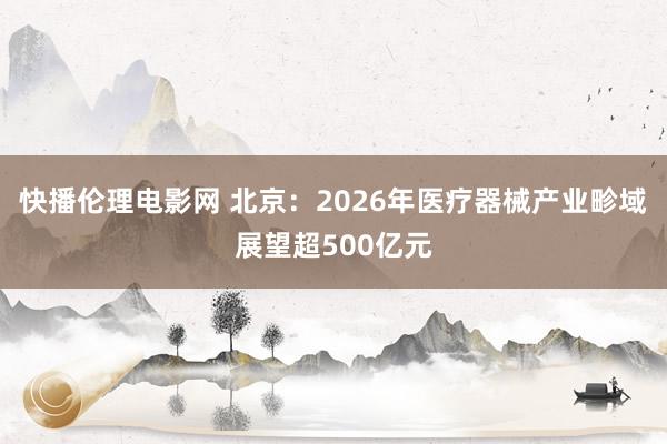 快播伦理电影网 北京：2026年医疗器械产业畛域展望超500亿元