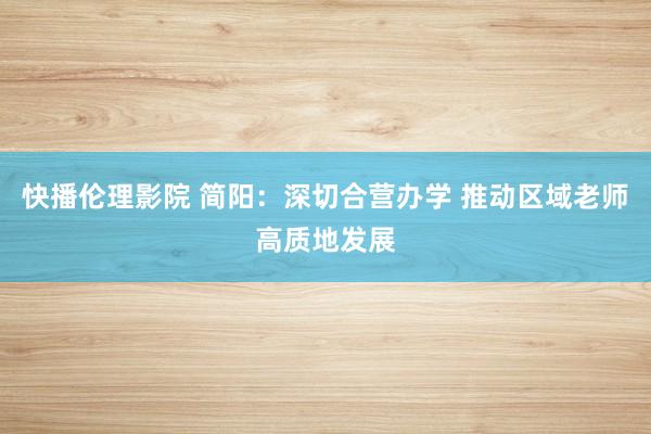 快播伦理影院 简阳：深切合营办学 推动区域老师高质地发展