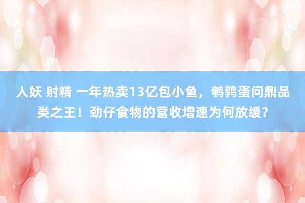 人妖 射精 一年热卖13亿包小鱼，鹌鹑蛋问鼎品类之王！劲仔食物的营收增速为何放缓？