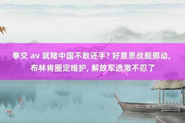 拳交 av 就赌中国不敢还手? 好意思战舰挪动， 布林肯圈定维护， 解放军透澈不忍了