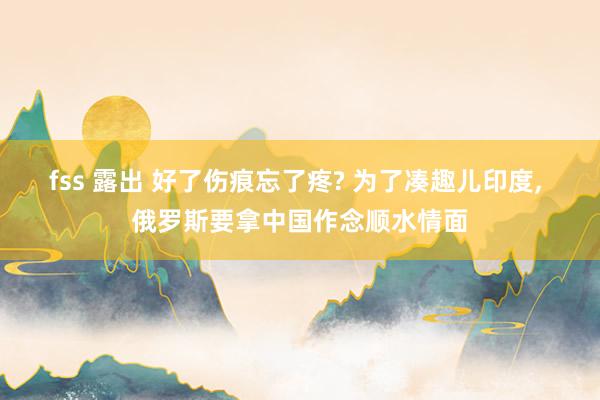 fss 露出 好了伤痕忘了疼? 为了凑趣儿印度， 俄罗斯要拿中国作念顺水情面