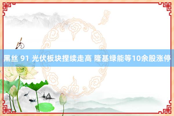 黑丝 91 光伏板块捏续走高 隆基绿能等10余股涨停