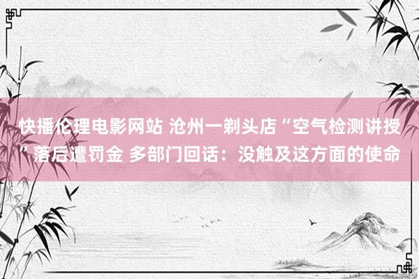 快播伦理电影网站 沧州一剃头店“空气检测讲授”落后遭罚金 多部门回话：没触及这方面的使命