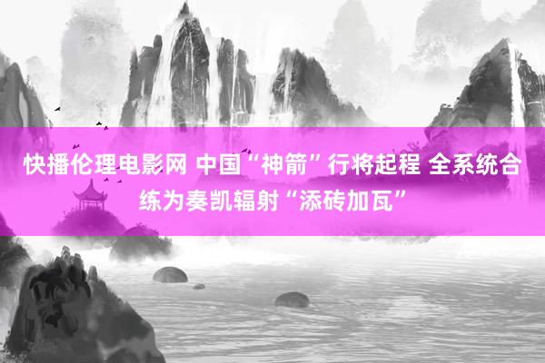 快播伦理电影网 中国“神箭”行将起程 全系统合练为奏凯辐射“添砖加瓦”