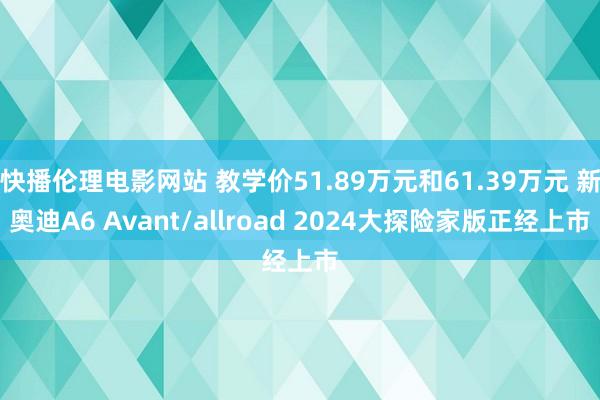 快播伦理电影网站 教学价51.89万元和61.39万元 新奥迪A6 Avant/allroad 2024大探险家版正经上市