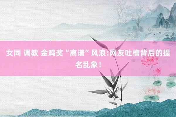 女同 调教 金鸡奖“离谱”风浪:网友吐槽背后的提名乱象！