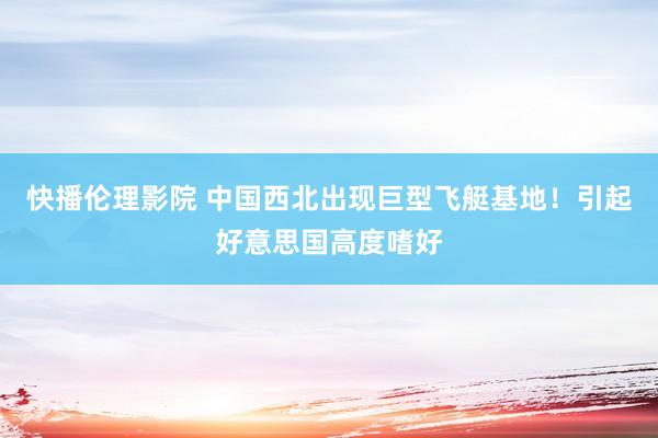 快播伦理影院 中国西北出现巨型飞艇基地！引起好意思国高度嗜好