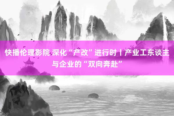 快播伦理影院 深化“产改”进行时丨产业工东谈主与企业的“双向奔赴”