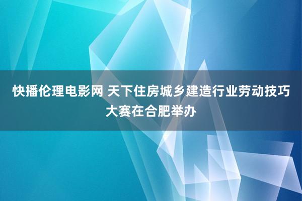 快播伦理电影网 天下住房城乡建造行业劳动技巧大赛在合肥举办