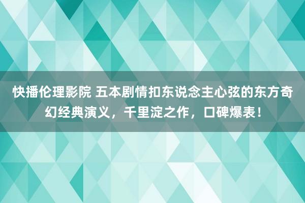 快播伦理影院 五本剧情扣东说念主心弦的东方奇幻经典演义，千里淀之作，口碑爆表！