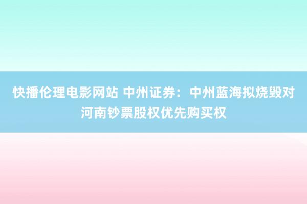 快播伦理电影网站 中州证券：中州蓝海拟烧毁对河南钞票股权优先购买权