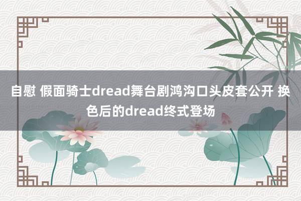 自慰 假面骑士dread舞台剧鸿沟口头皮套公开 换色后的dread终式登场