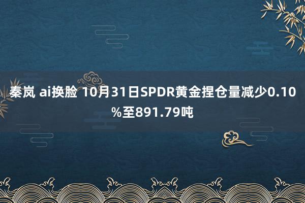 秦岚 ai换脸 10月31日SPDR黄金捏仓量减少0.10%至891.79吨