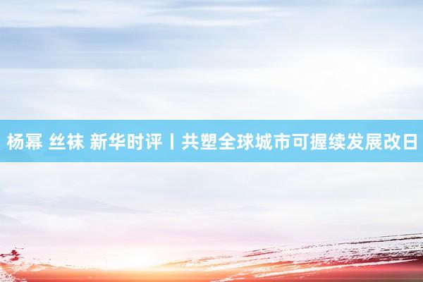 杨幂 丝袜 新华时评丨共塑全球城市可握续发展改日