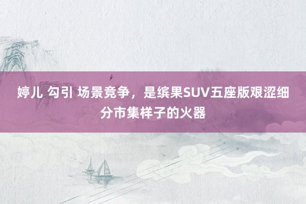 婷儿 勾引 场景竞争，是缤果SUV五座版艰涩细分市集样子的火器