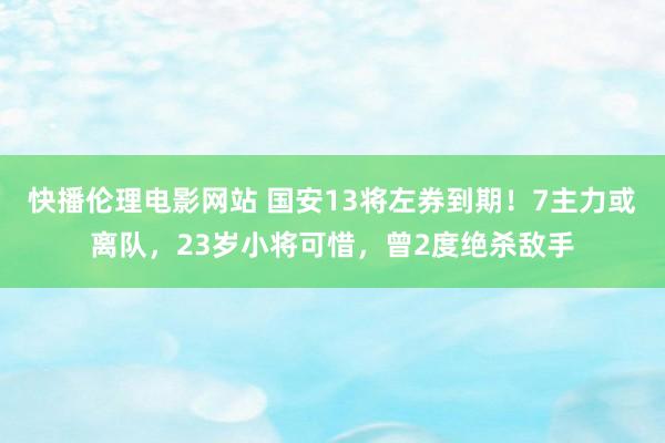 快播伦理电影网站 国安13将左券到期！7主力或离队，23岁小将可惜，曾2度绝杀敌手