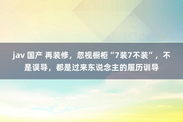 jav 国产 再装修，忽视橱柜“7装7不装”，不是误导，都是过来东说念主的履历训导