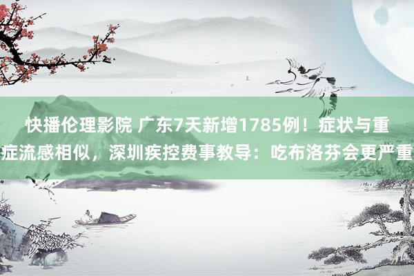 快播伦理影院 广东7天新增1785例！症状与重症流感相似，深圳疾控费事教导：吃布洛芬会更严重