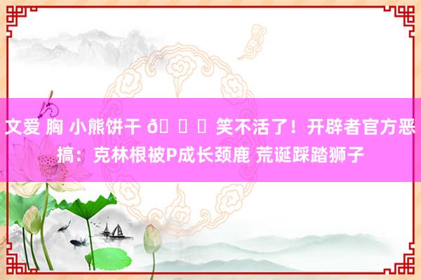 文爱 胸 小熊饼干 😂笑不活了！开辟者官方恶搞：克林根被P成长颈鹿 荒诞踩踏狮子