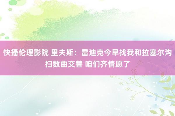 快播伦理影院 里夫斯：雷迪克今早找我和拉塞尔沟扫数曲交替 咱们齐情愿了