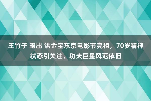 王竹子 露出 洪金宝东京电影节亮相，70岁精神状态引关注，功夫巨星风范依旧