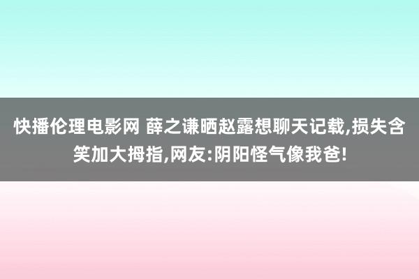 快播伦理电影网 薛之谦晒赵露想聊天记载，损失含笑加大拇指，网友:阴阳怪气像我爸!