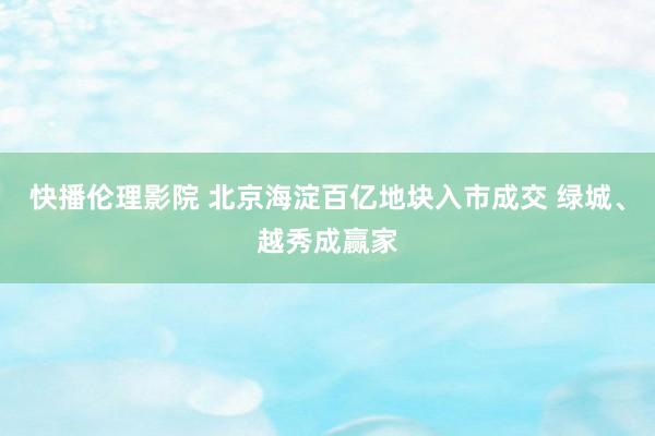 快播伦理影院 北京海淀百亿地块入市成交 绿城、越秀成赢家