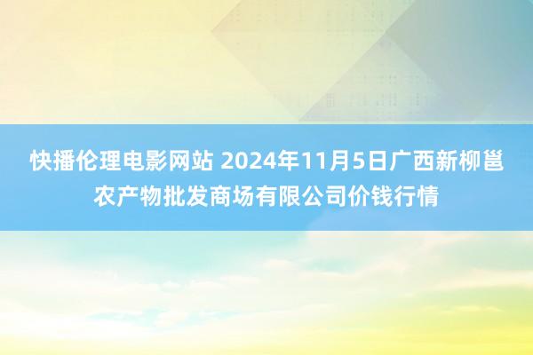 快播伦理电影网站 2024年11月5日广西新柳邕农产物批发商场有限公司价钱行情