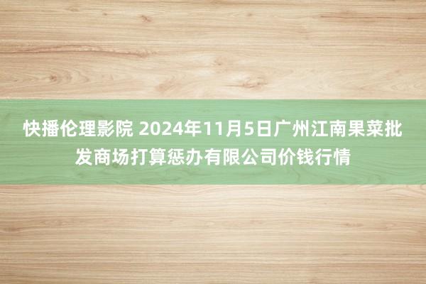 快播伦理影院 2024年11月5日广州江南果菜批发商场打算惩办有限公司价钱行情