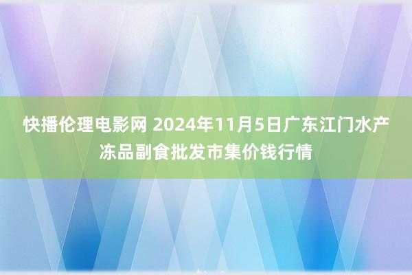 快播伦理电影网 2024年11月5日广东江门水产冻品副食批发市集价钱行情