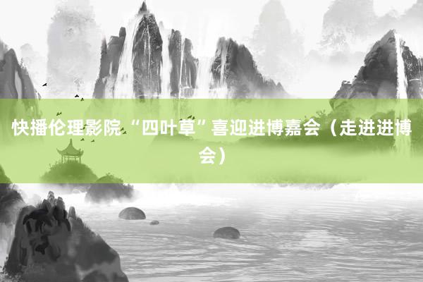 快播伦理影院 “四叶草”喜迎进博嘉会（走进进博会）