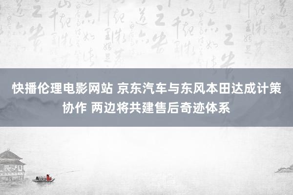 快播伦理电影网站 京东汽车与东风本田达成计策协作 两边将共建售后奇迹体系