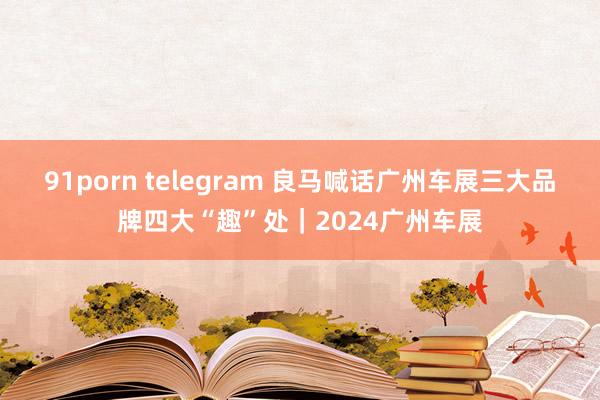 91porn telegram 良马喊话广州车展三大品牌四大“趣”处｜2024广州车展