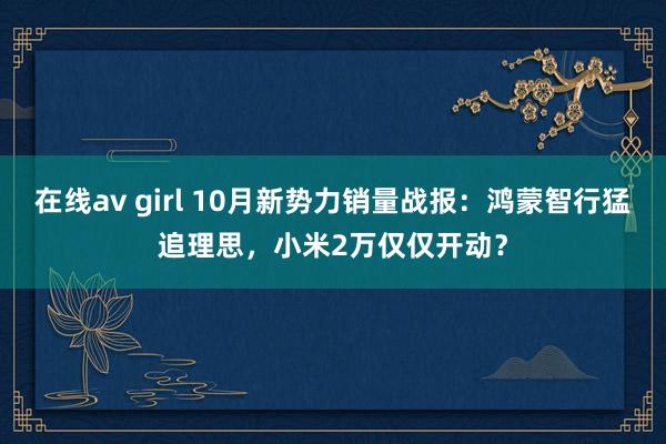 在线av girl 10月新势力销量战报：鸿蒙智行猛追理思，小米2万仅仅开动？