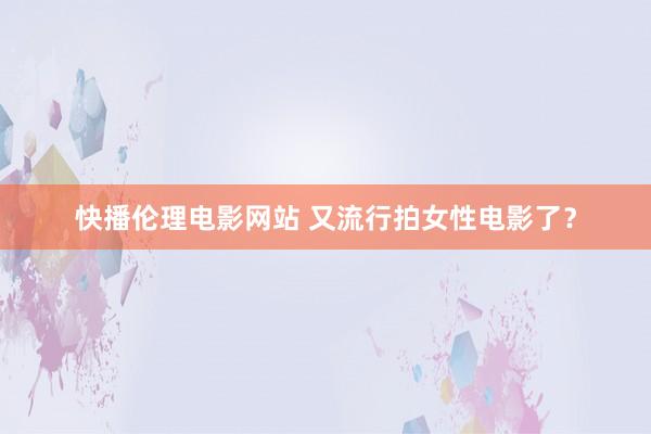 快播伦理电影网站 又流行拍女性电影了？