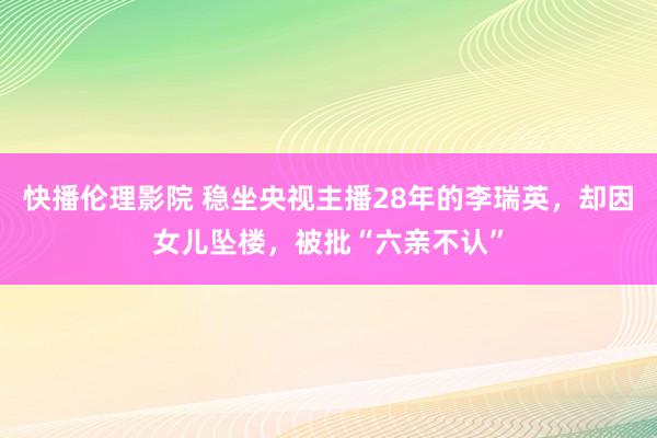 快播伦理影院 稳坐央视主播28年的李瑞英，却因女儿坠楼，被批“六亲不认”