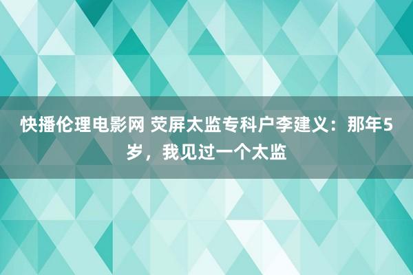 快播伦理电影网 荧屏太监专科户李建义：那年5岁，我见过一个太监