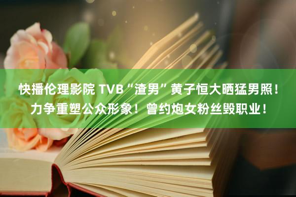 快播伦理影院 TVB“渣男”黄子恒大晒猛男照！力争重塑公众形象！曾约炮女粉丝毁职业！