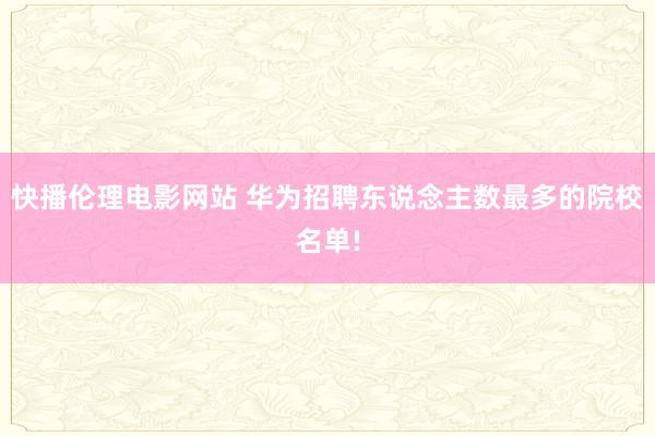 快播伦理电影网站 华为招聘东说念主数最多的院校名单!