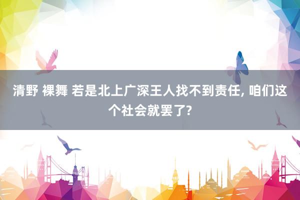 清野 裸舞 若是北上广深王人找不到责任， 咱们这个社会就罢了?