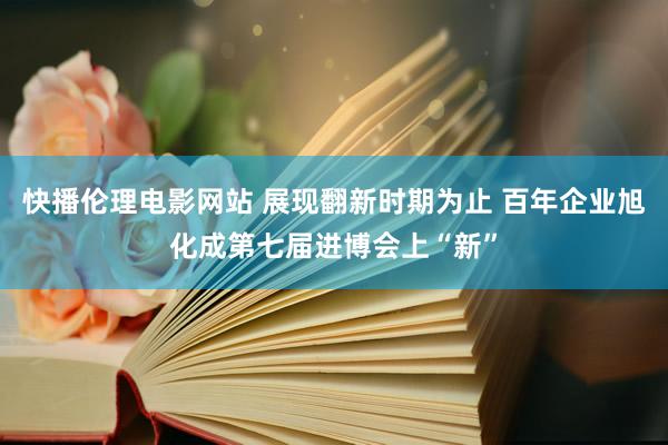 快播伦理电影网站 展现翻新时期为止 百年企业旭化成第七届进博会上“新”