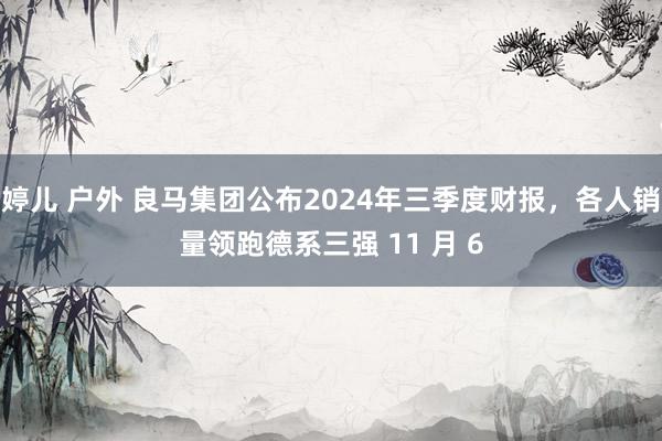 婷儿 户外 良马集团公布2024年三季度财报，各人销量领跑德系三强 11 月 6