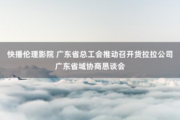 快播伦理影院 广东省总工会推动召开货拉拉公司广东省域协商恳谈会