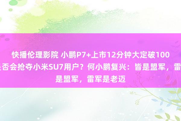 快播伦理影院 小鹏P7+上市12分钟大定破10000台！是否会抢夺小米SU7用户？何小鹏复兴：皆是盟军，雷军是老迈