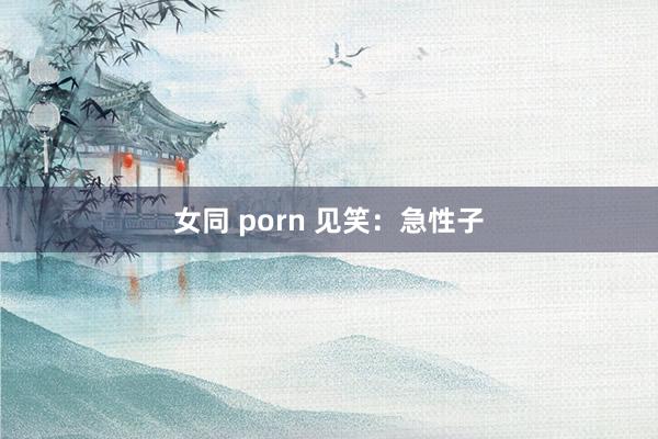 女同 porn 见笑：急性子