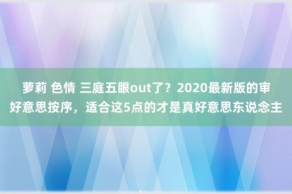 萝莉 色情 三庭五眼out了？2020最新版的审好意思按序，适合这5点的才是真好意思东说念主