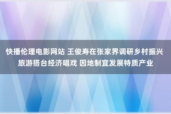 快播伦理电影网站 王俊寿在张家界调研乡村振兴 旅游搭台经济唱戏 因地制宜发展特质产业