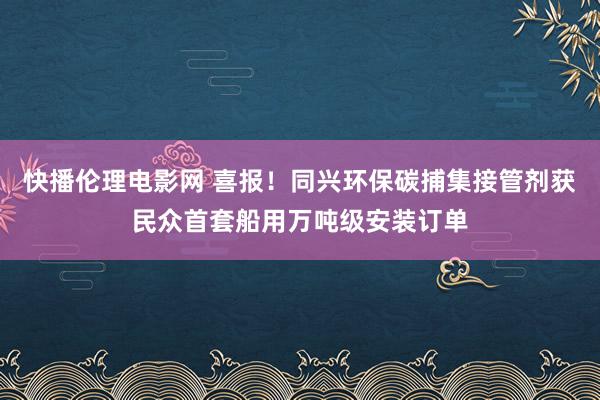 快播伦理电影网 喜报！同兴环保碳捕集接管剂获民众首套船用万吨级安装订单