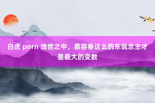 白虎 porn 浊世之中，慕容垂这么的东说念主才是最大的变数